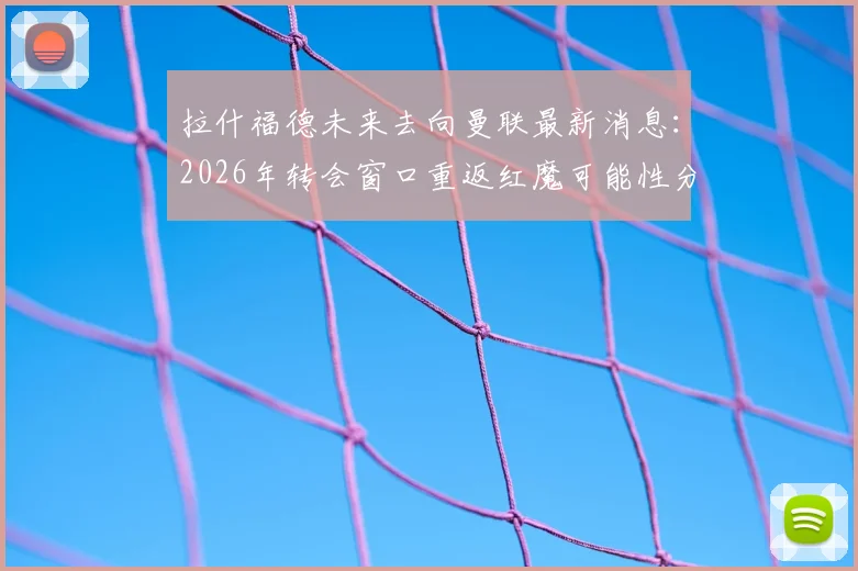 拉什福德未来去向曼联最新消息：2026年转会窗口重返红魔可能性分析，揭秘其离队后真实态度
