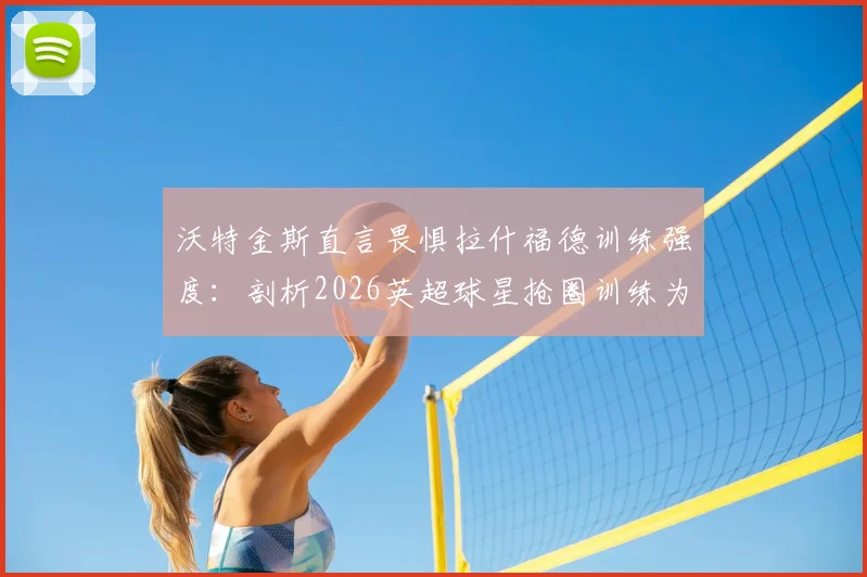 沃特金斯直言畏惧拉什福德训练强度：剖析2026英超球星抢圈训练为何令人胆寒，附顶级前锋训练方法