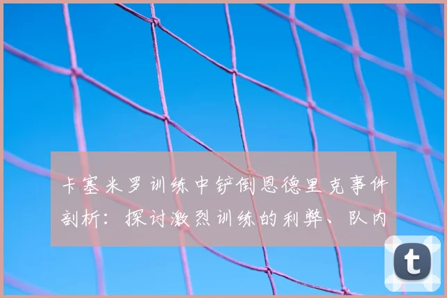 卡塞米罗训练中铲倒恩德里克事件剖析：探讨激烈训练的利弊、队内关系管理及对巴西队2026前景的潜在影响