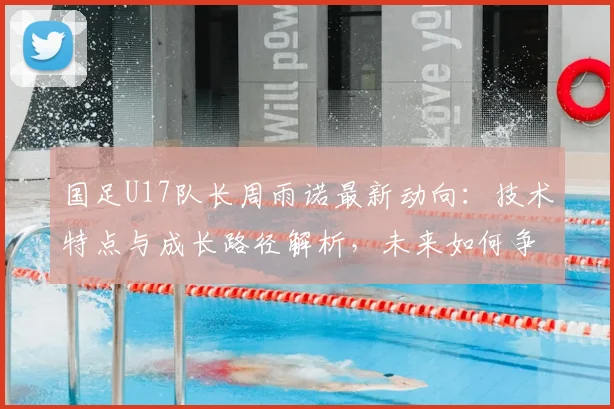 国足U17队长周雨诺最新动向:技术特点与成长路径解析,未来如何争取更好成绩引关注