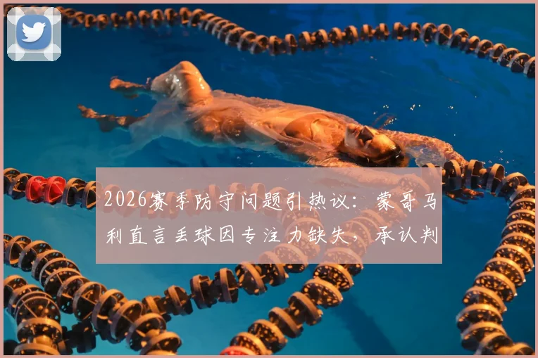 2026赛季防守问题引热议：蒙哥马利直言丢球因专注力缺失，承认判罚争议属不可控因素
