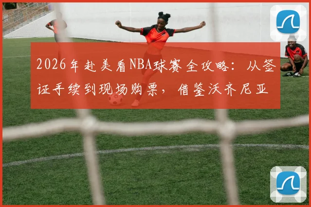 2026年赴美看NBA球赛全攻略：从签证手续到现场购票，借鉴沃齐尼亚母亲成功案例及海外华人协助经验