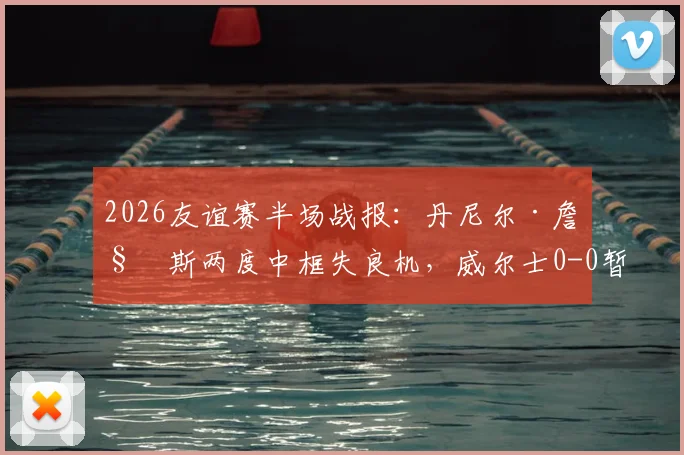 2026友谊赛半场战报：丹尼尔·詹姆斯两度中框失良机，威尔士0-0暂平加纳，附全场数据解析
