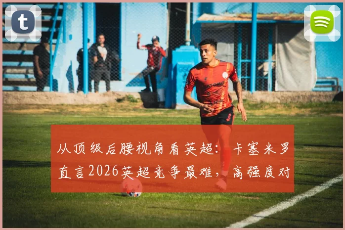 从顶级后腰视角看英超:卡塞米罗直言2026英超竞争最难,高强度对抗如何成就巅峰状态?