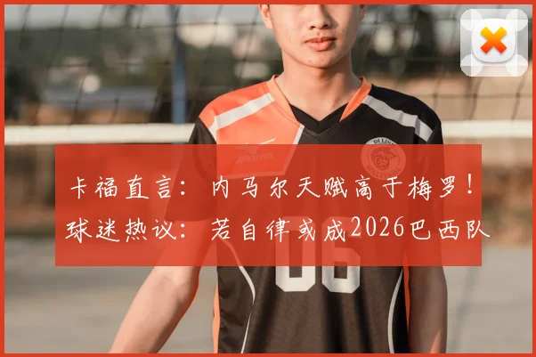 卡福直言：内马尔天赋高于梅罗！球迷热议：若自律或成2026巴西队真核