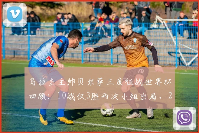 乌拉圭主帅贝尔萨三度征战世界杯回顾:10战仅3胜两次小组出局,2026年能否带队突破瓶颈?