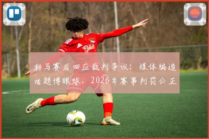 利马赛后回应裁判争议:媒体编造话题博眼球,2026年赛事判罚公正获球员认可