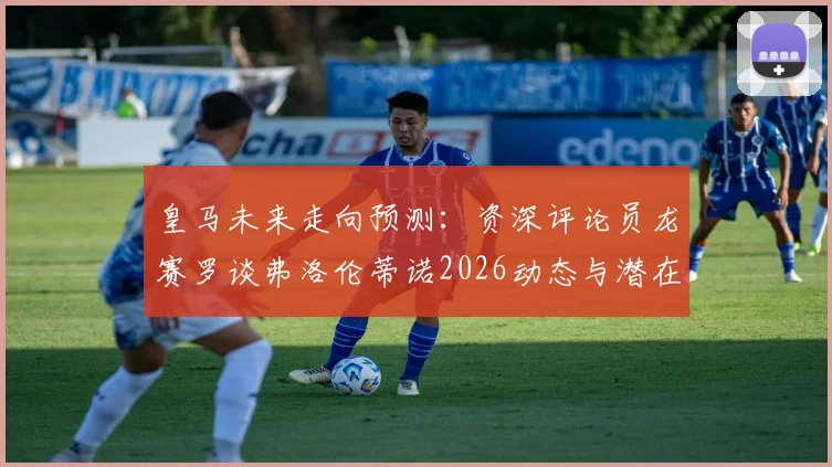 皇马未来走向预测:资深评论员龙赛罗谈弗洛伦蒂诺2026动态与潜在竞选可能