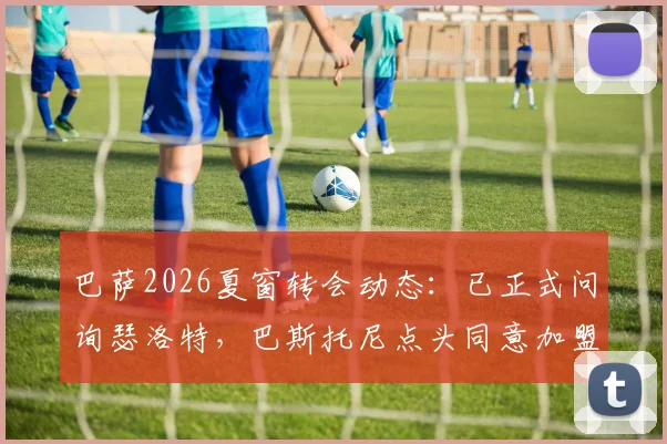 巴萨2026夏窗转会动态：已正式问询瑟洛特，巴斯托尼点头同意加盟