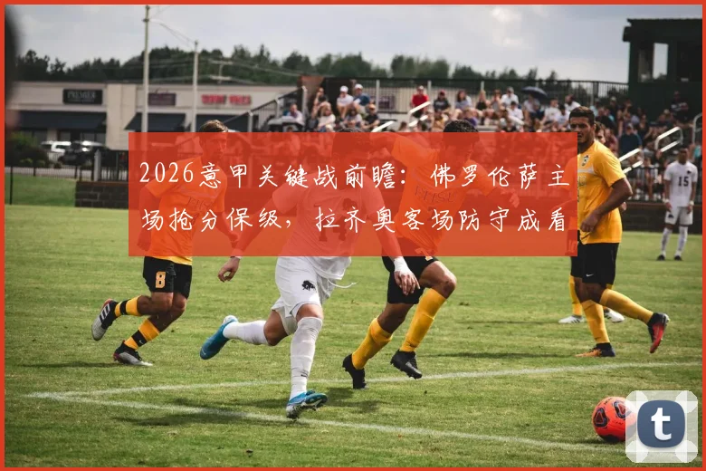2026意甲关键战前瞻：佛罗伦萨主场抢分保级，拉齐奥客场防守成看点