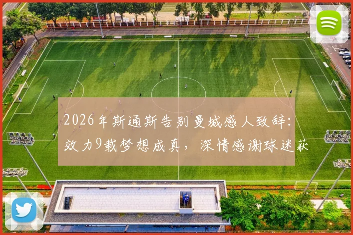 2026年斯通斯告别曼城感人致辞：效力9载梦想成真，深情感谢球迷获盛赞，完整采访实录回顾