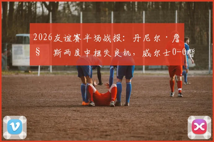 2026友谊赛半场战报：丹尼尔·詹姆斯两度中框失良机，威尔士0-0暂平加纳，附全场数据解析