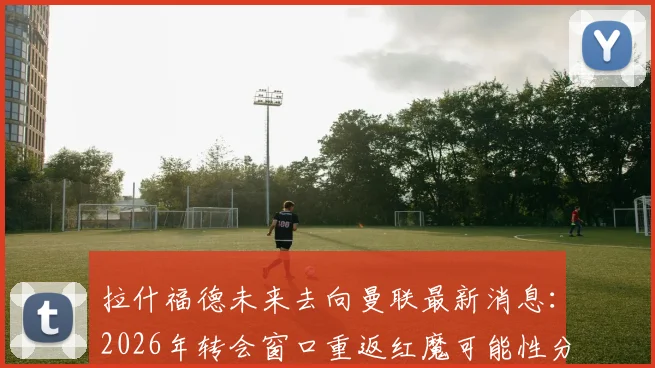 拉什福德未来去向曼联最新消息：2026年转会窗口重返红魔可能性分析，揭秘其离队后真实态度