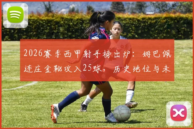 2026赛季西甲射手榜出炉：姆巴佩连庄金靴攻入25球，历史地位与未来挑战全解析
