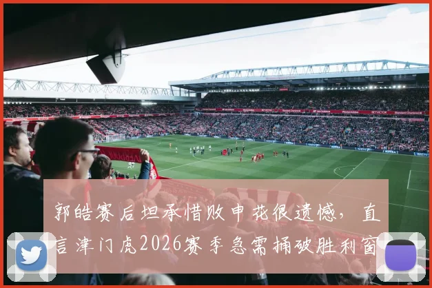 郭皓赛后坦承惜败申花很遗憾，直言津门虎2026赛季急需捅破胜利窗户纸