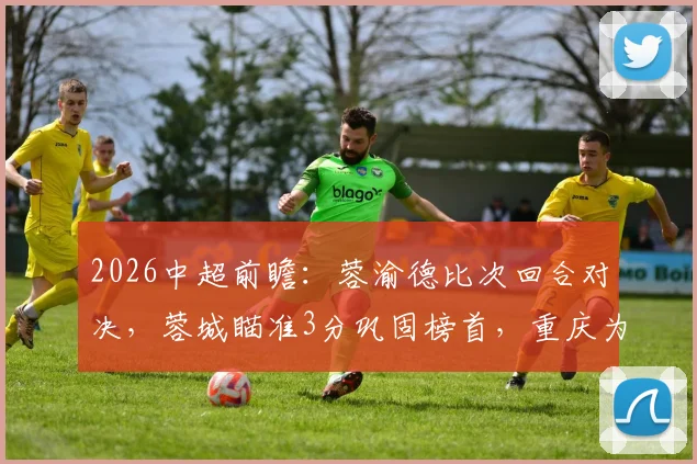 2026中超前瞻：蓉渝德比次回合对决，蓉城瞄准3分巩固榜首，重庆为保级殊死一搏