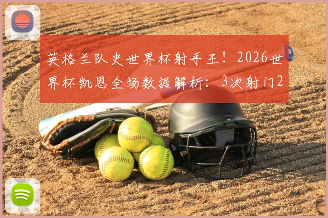 英格兰队史世界杯射手王！2026世界杯凯恩全场数据解析：3次射门2次射正高效斩获关键进球
