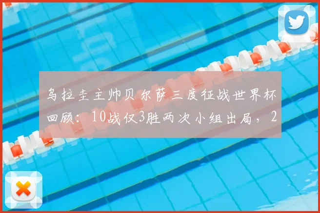 乌拉圭主帅贝尔萨三度征战世界杯回顾：10战仅3胜两次小组出局，2026年能否带队突破瓶颈？