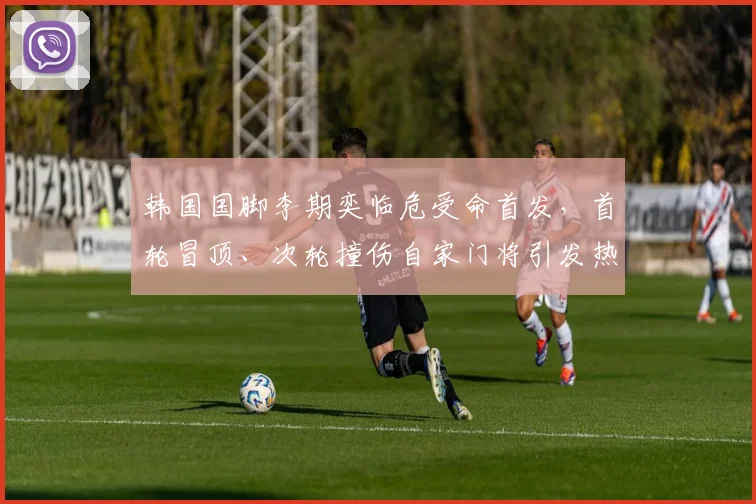 韩国国脚李期奕临危受命首发,首轮冒顶、次轮撞伤自家门将引发热议