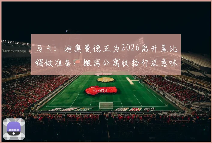 马卡：迪奥曼德正为2026离开莱比锡做准备，搬离公寓收拾行装意味着什么？