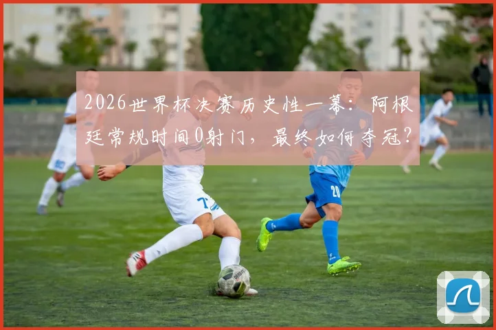 2026世界杯决赛历史性一幕：阿根廷常规时间0射门，最终如何夺冠？深度复盘战术与争议