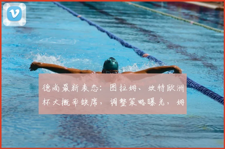 德尚最新表态：图拉姆、坎特欧洲杯大概率缺席，调整策略曝光，姆巴佩瞄准2026年破多项纪录