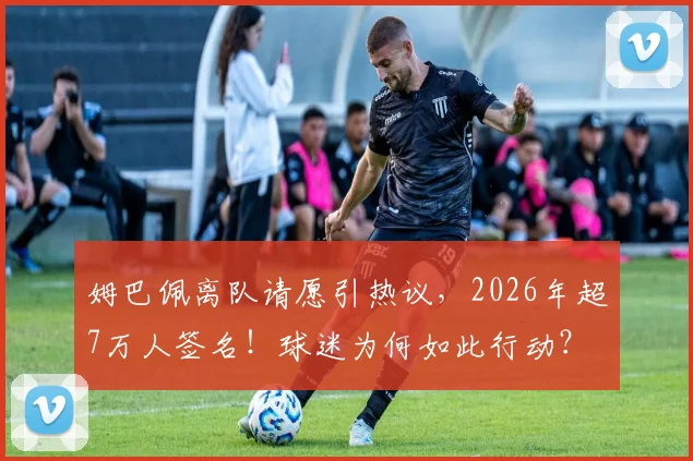姆巴佩离队请愿引热议，2026年超7万人签名！球迷为何如此行动？