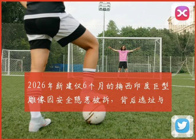 2026年新建仅6个月的梅西印度巨型雕像因安全隐患被拆，背后选址与监管问题引深思