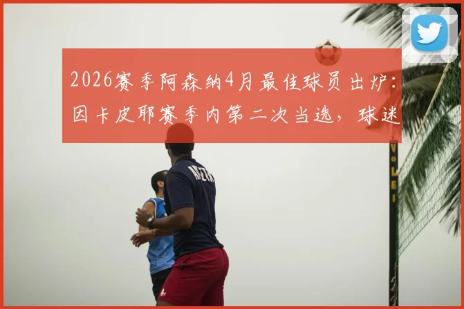 2026赛季阿森纳4月最佳球员出炉:因卡皮耶赛季内第二次当选,球迷盛赞其关键表现