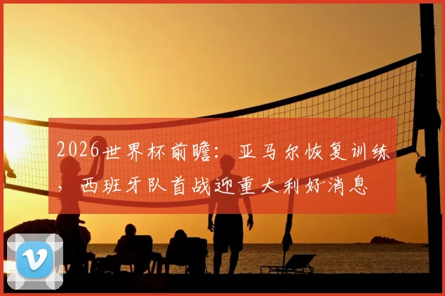 2026世界杯前瞻：亚马尔恢复训练，西班牙队首战迎重大利好消息