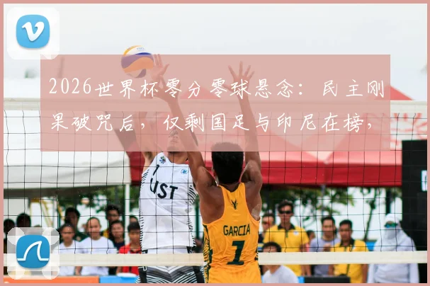 2026世界杯零分零球悬念：民主刚果破咒后，仅剩国足与印尼在榜，深度对比两队尴尬历史
