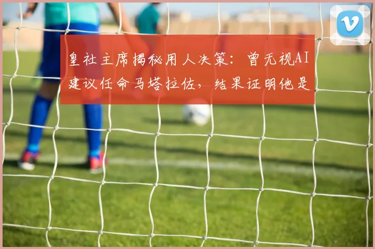 皇社主席揭秘用人决策：曾无视AI建议任命马塔拉佐，结果证明他是对的