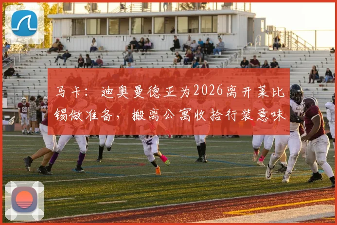 马卡:迪奥曼德正为2026离开莱比锡做准备,搬离公寓收拾行装意味着什么?
