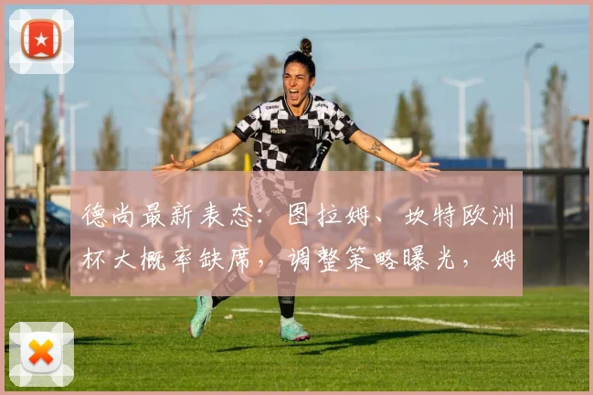 德尚最新表态：图拉姆、坎特欧洲杯大概率缺席，调整策略曝光，姆巴佩瞄准2026年破多项纪录
