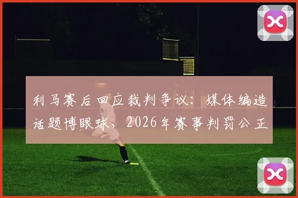 利马赛后回应裁判争议：媒体编造话题博眼球，2026年赛事判罚公正获球员认可