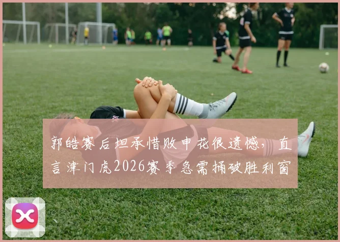 郭皓赛后坦承惜败申花很遗憾，直言津门虎2026赛季急需捅破胜利窗户纸