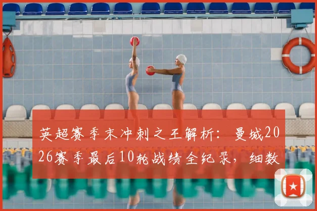 英超赛季末冲刺之王解析：曼城2026赛季最后10轮战绩全纪录，细数其恐怖的赛季末统治力