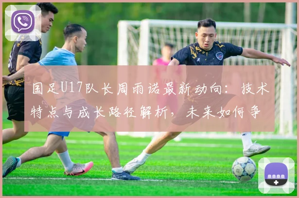 国足U17队长周雨诺最新动向:技术特点与成长路径解析,未来如何争取更好成绩引关注