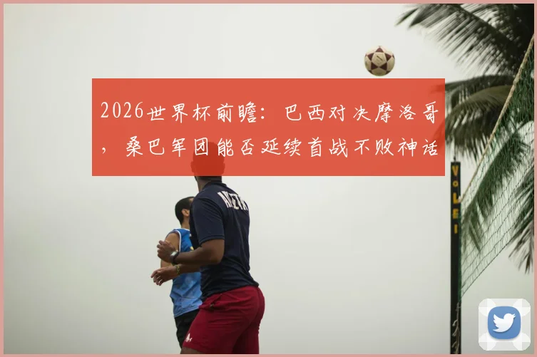 2026世界杯前瞻:巴西对决摩洛哥,桑巴军团能否延续首战不败神话?