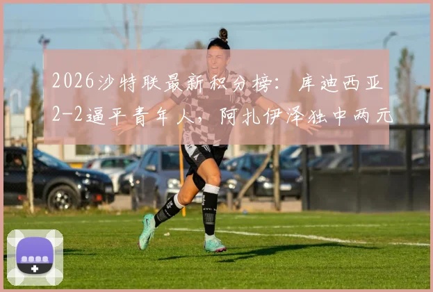 2026沙特联最新积分榜：库迪西亚2-2逼平青年人，阿扎伊泽独中两元后雷特吉火速扳平