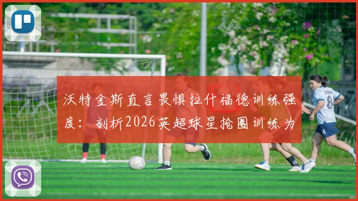 沃特金斯直言畏惧拉什福德训练强度：剖析2026英超球星抢圈训练为何令人胆寒，附顶级前锋训练方法