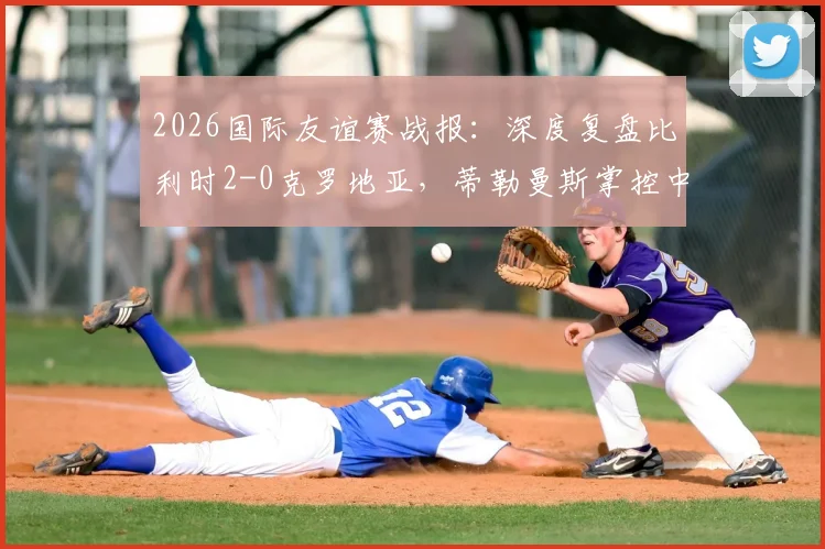 2026国际友谊赛战报：深度复盘比利时2-0克罗地亚，蒂勒曼斯掌控中场，卢卡库破门彰显状态
