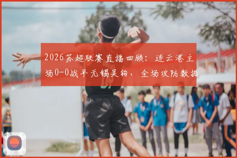 2026苏超联赛直播回顾:连云港主场0-0战平无锡吴钩,全场攻防数据及未来走势解读