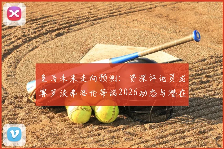 皇马未来走向预测：资深评论员龙赛罗谈弗洛伦蒂诺2026动态与潜在竞选可能