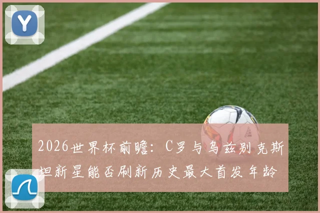 2026世界杯前瞻：C罗与乌兹别克斯坦新星能否刷新历史最大首发年龄差？附世界杯球员年龄纪录盘点
