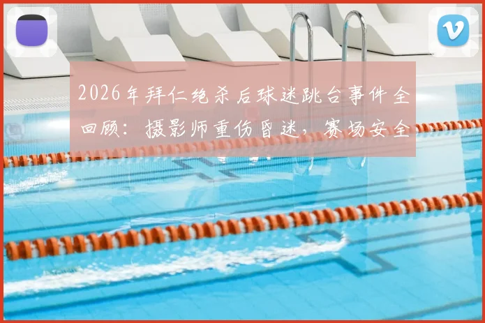 2026年拜仁绝杀后球迷跳台事件全回顾:摄影师重伤昏迷,赛场安全警钟再鸣
